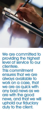 We are committed to providing the highest level of service to our clientele. This commitment ensures that we are always available to work on a case, that we are as quick with any bad news as we are with the good news, and that we will uphold our fiduciary duty to the client.